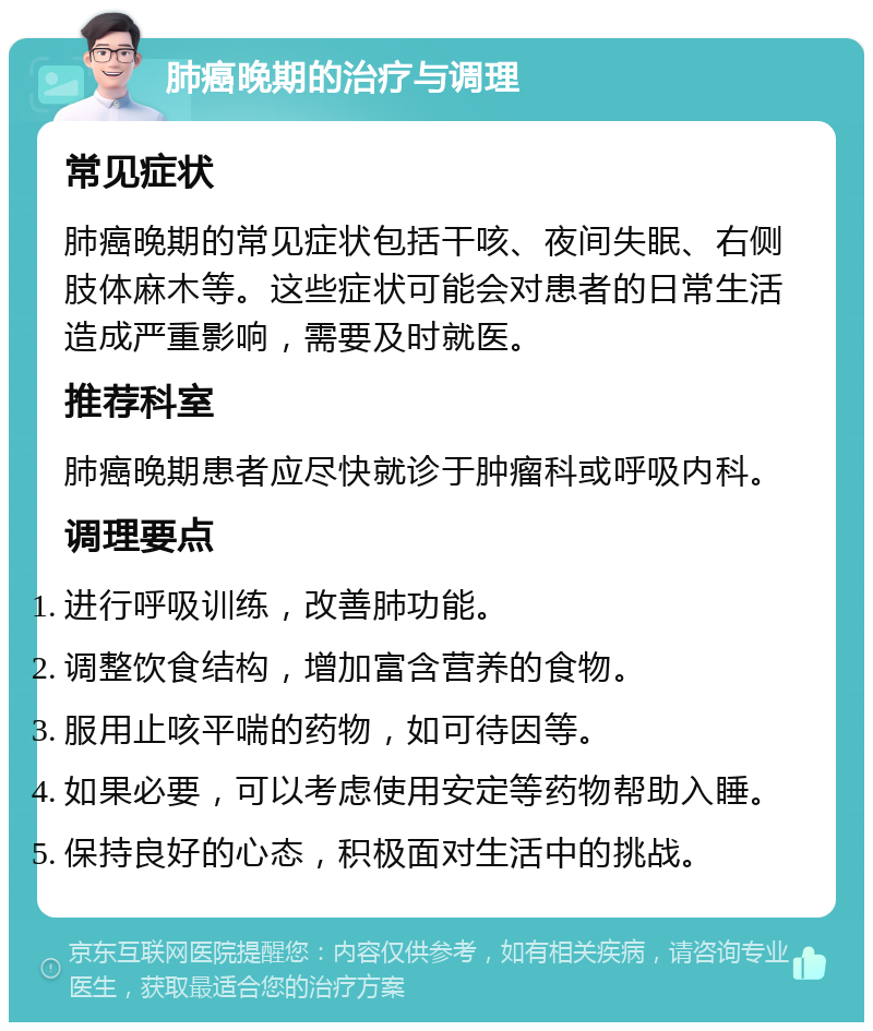 肺癌晚期的治疗与调理 常见症状 肺癌晚期的常见症状包括干咳、夜间失眠、右侧肢体麻木等。这些症状可能会对患者的日常生活造成严重影响，需要及时就医。 推荐科室 肺癌晚期患者应尽快就诊于肿瘤科或呼吸内科。 调理要点 进行呼吸训练，改善肺功能。 调整饮食结构，增加富含营养的食物。 服用止咳平喘的药物，如可待因等。 如果必要，可以考虑使用安定等药物帮助入睡。 保持良好的心态，积极面对生活中的挑战。