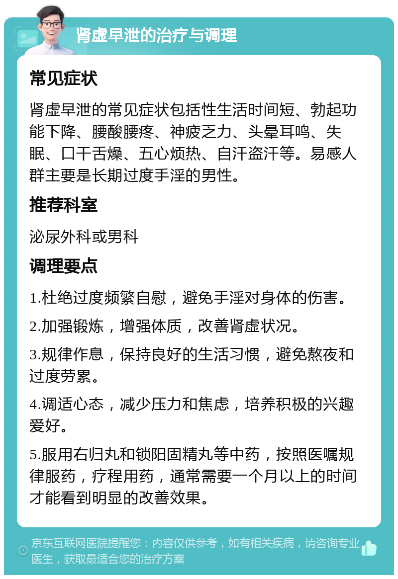 肾虚早泄的治疗与调理 常见症状 肾虚早泄的常见症状包括性生活时间短、勃起功能下降、腰酸腰疼、神疲乏力、头晕耳鸣、失眠、口干舌燥、五心烦热、自汗盗汗等。易感人群主要是长期过度手淫的男性。 推荐科室 泌尿外科或男科 调理要点 1.杜绝过度频繁自慰，避免手淫对身体的伤害。 2.加强锻炼，增强体质，改善肾虚状况。 3.规律作息，保持良好的生活习惯，避免熬夜和过度劳累。 4.调适心态，减少压力和焦虑，培养积极的兴趣爱好。 5.服用右归丸和锁阳固精丸等中药，按照医嘱规律服药，疗程用药，通常需要一个月以上的时间才能看到明显的改善效果。