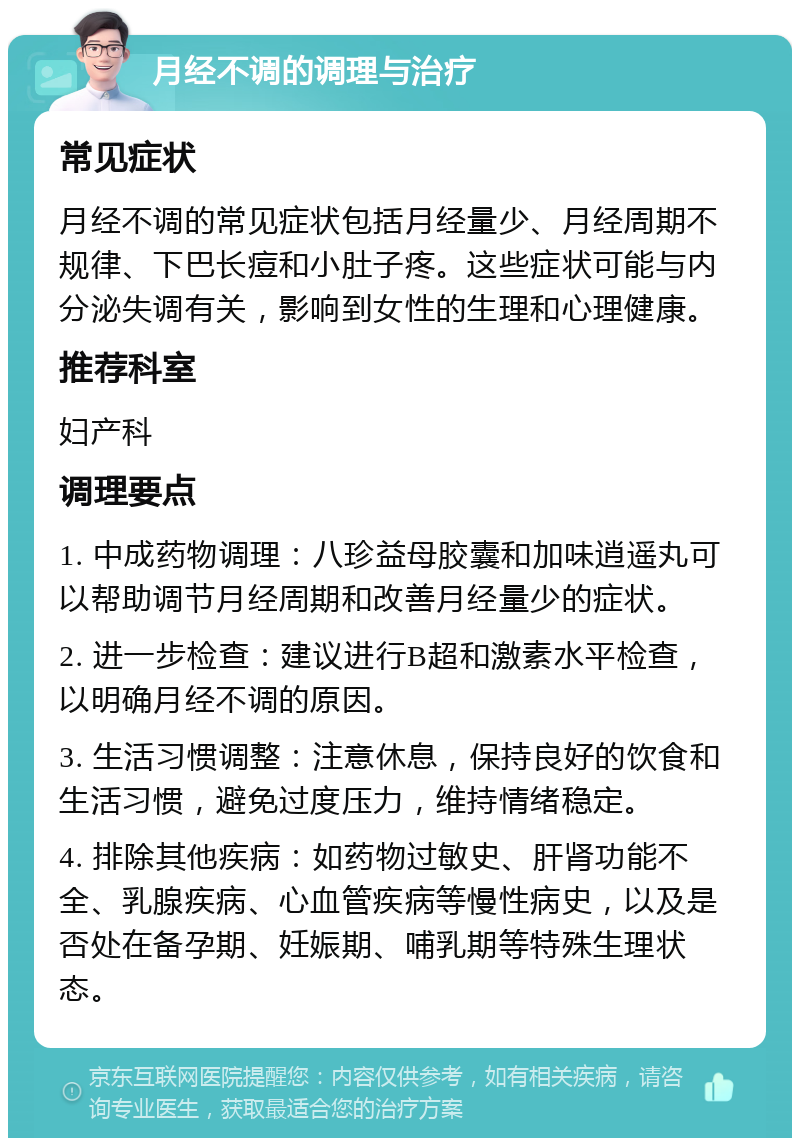 月经不调的调理与治疗 常见症状 月经不调的常见症状包括月经量少、月经周期不规律、下巴长痘和小肚子疼。这些症状可能与内分泌失调有关，影响到女性的生理和心理健康。 推荐科室 妇产科 调理要点 1. 中成药物调理：八珍益母胶囊和加味逍遥丸可以帮助调节月经周期和改善月经量少的症状。 2. 进一步检查：建议进行B超和激素水平检查，以明确月经不调的原因。 3. 生活习惯调整：注意休息，保持良好的饮食和生活习惯，避免过度压力，维持情绪稳定。 4. 排除其他疾病：如药物过敏史、肝肾功能不全、乳腺疾病、心血管疾病等慢性病史，以及是否处在备孕期、妊娠期、哺乳期等特殊生理状态。