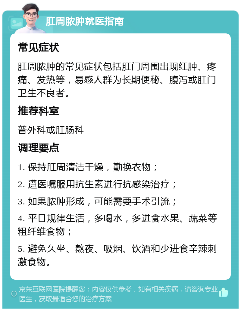 肛周脓肿就医指南 常见症状 肛周脓肿的常见症状包括肛门周围出现红肿、疼痛、发热等，易感人群为长期便秘、腹泻或肛门卫生不良者。 推荐科室 普外科或肛肠科 调理要点 1. 保持肛周清洁干燥，勤换衣物； 2. 遵医嘱服用抗生素进行抗感染治疗； 3. 如果脓肿形成，可能需要手术引流； 4. 平日规律生活，多喝水，多进食水果、蔬菜等粗纤维食物； 5. 避免久坐、熬夜、吸烟、饮酒和少进食辛辣刺激食物。