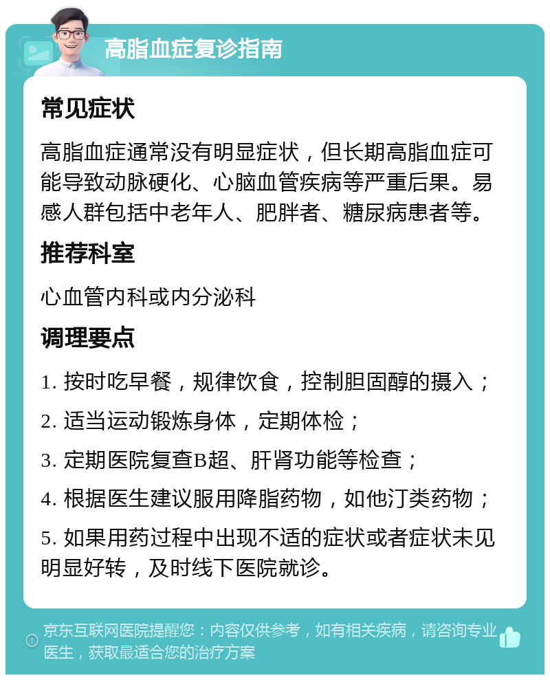 高脂血症复诊指南 常见症状 高脂血症通常没有明显症状，但长期高脂血症可能导致动脉硬化、心脑血管疾病等严重后果。易感人群包括中老年人、肥胖者、糖尿病患者等。 推荐科室 心血管内科或内分泌科 调理要点 1. 按时吃早餐，规律饮食，控制胆固醇的摄入； 2. 适当运动锻炼身体，定期体检； 3. 定期医院复查B超、肝肾功能等检查； 4. 根据医生建议服用降脂药物，如他汀类药物； 5. 如果用药过程中出现不适的症状或者症状未见明显好转，及时线下医院就诊。