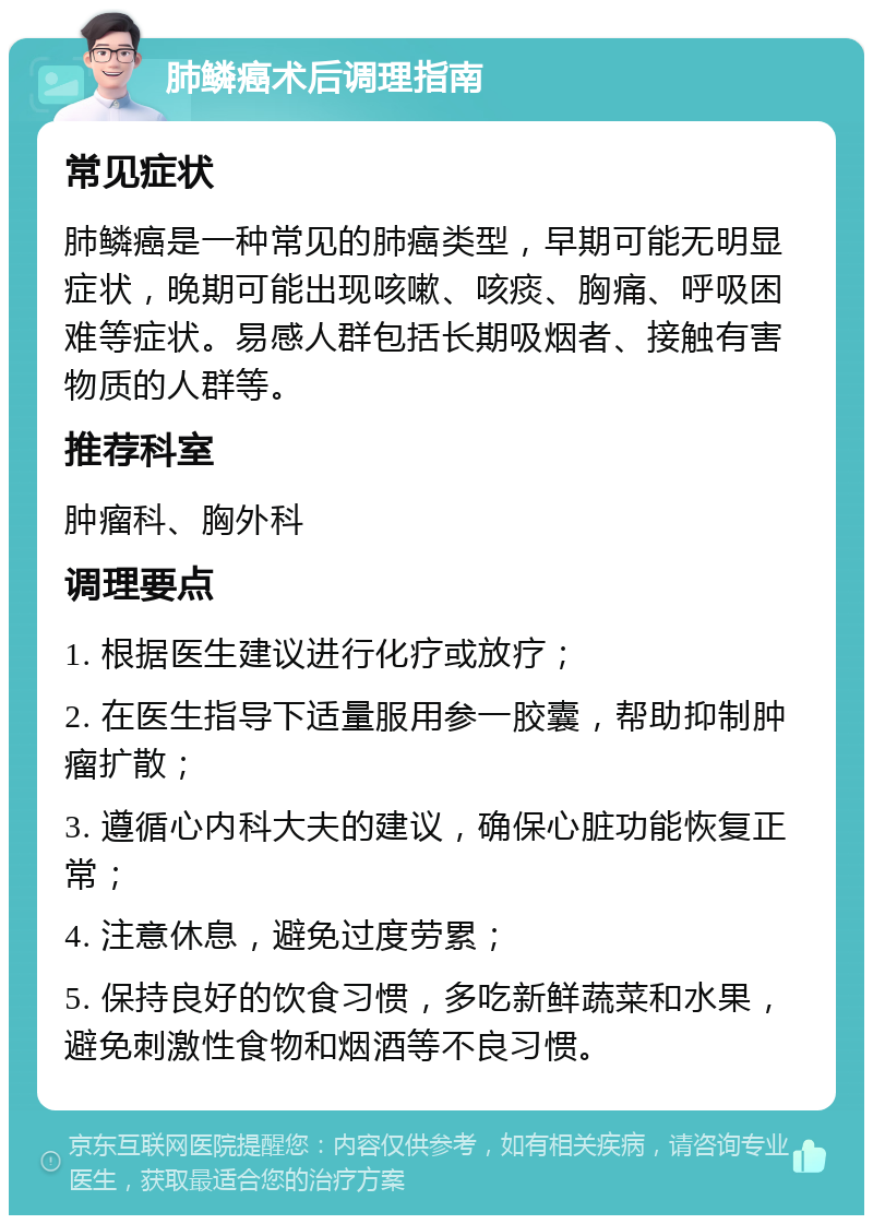 肺鳞癌术后调理指南 常见症状 肺鳞癌是一种常见的肺癌类型，早期可能无明显症状，晚期可能出现咳嗽、咳痰、胸痛、呼吸困难等症状。易感人群包括长期吸烟者、接触有害物质的人群等。 推荐科室 肿瘤科、胸外科 调理要点 1. 根据医生建议进行化疗或放疗； 2. 在医生指导下适量服用参一胶囊，帮助抑制肿瘤扩散； 3. 遵循心内科大夫的建议，确保心脏功能恢复正常； 4. 注意休息，避免过度劳累； 5. 保持良好的饮食习惯，多吃新鲜蔬菜和水果，避免刺激性食物和烟酒等不良习惯。