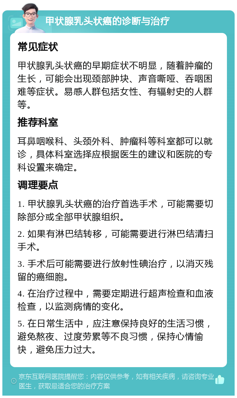 甲状腺乳头状癌的诊断与治疗 常见症状 甲状腺乳头状癌的早期症状不明显，随着肿瘤的生长，可能会出现颈部肿块、声音嘶哑、吞咽困难等症状。易感人群包括女性、有辐射史的人群等。 推荐科室 耳鼻咽喉科、头颈外科、肿瘤科等科室都可以就诊，具体科室选择应根据医生的建议和医院的专科设置来确定。 调理要点 1. 甲状腺乳头状癌的治疗首选手术，可能需要切除部分或全部甲状腺组织。 2. 如果有淋巴结转移，可能需要进行淋巴结清扫手术。 3. 手术后可能需要进行放射性碘治疗，以消灭残留的癌细胞。 4. 在治疗过程中，需要定期进行超声检查和血液检查，以监测病情的变化。 5. 在日常生活中，应注意保持良好的生活习惯，避免熬夜、过度劳累等不良习惯，保持心情愉快，避免压力过大。