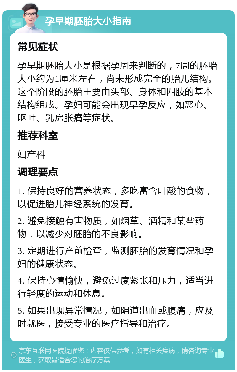 孕早期胚胎大小指南 常见症状 孕早期胚胎大小是根据孕周来判断的，7周的胚胎大小约为1厘米左右，尚未形成完全的胎儿结构。这个阶段的胚胎主要由头部、身体和四肢的基本结构组成。孕妇可能会出现早孕反应，如恶心、呕吐、乳房胀痛等症状。 推荐科室 妇产科 调理要点 1. 保持良好的营养状态，多吃富含叶酸的食物，以促进胎儿神经系统的发育。 2. 避免接触有害物质，如烟草、酒精和某些药物，以减少对胚胎的不良影响。 3. 定期进行产前检查，监测胚胎的发育情况和孕妇的健康状态。 4. 保持心情愉快，避免过度紧张和压力，适当进行轻度的运动和休息。 5. 如果出现异常情况，如阴道出血或腹痛，应及时就医，接受专业的医疗指导和治疗。