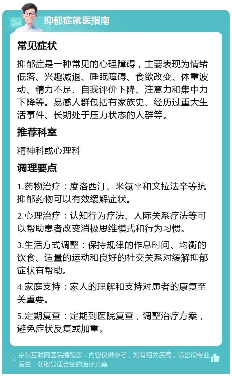 抑郁症就医指南 常见症状 抑郁症是一种常见的心理障碍，主要表现为情绪低落、兴趣减退、睡眠障碍、食欲改变、体重波动、精力不足、自我评价下降、注意力和集中力下降等。易感人群包括有家族史、经历过重大生活事件、长期处于压力状态的人群等。 推荐科室 精神科或心理科 调理要点 1.药物治疗：度洛西汀、米氮平和文拉法辛等抗抑郁药物可以有效缓解症状。 2.心理治疗：认知行为疗法、人际关系疗法等可以帮助患者改变消极思维模式和行为习惯。 3.生活方式调整：保持规律的作息时间、均衡的饮食、适量的运动和良好的社交关系对缓解抑郁症状有帮助。 4.家庭支持：家人的理解和支持对患者的康复至关重要。 5.定期复查：定期到医院复查，调整治疗方案，避免症状反复或加重。