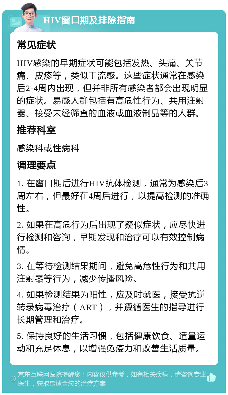 HIV窗口期及排除指南 常见症状 HIV感染的早期症状可能包括发热、头痛、关节痛、皮疹等，类似于流感。这些症状通常在感染后2-4周内出现，但并非所有感染者都会出现明显的症状。易感人群包括有高危性行为、共用注射器、接受未经筛查的血液或血液制品等的人群。 推荐科室 感染科或性病科 调理要点 1. 在窗口期后进行HIV抗体检测，通常为感染后3周左右，但最好在4周后进行，以提高检测的准确性。 2. 如果在高危行为后出现了疑似症状，应尽快进行检测和咨询，早期发现和治疗可以有效控制病情。 3. 在等待检测结果期间，避免高危性行为和共用注射器等行为，减少传播风险。 4. 如果检测结果为阳性，应及时就医，接受抗逆转录病毒治疗（ART），并遵循医生的指导进行长期管理和治疗。 5. 保持良好的生活习惯，包括健康饮食、适量运动和充足休息，以增强免疫力和改善生活质量。