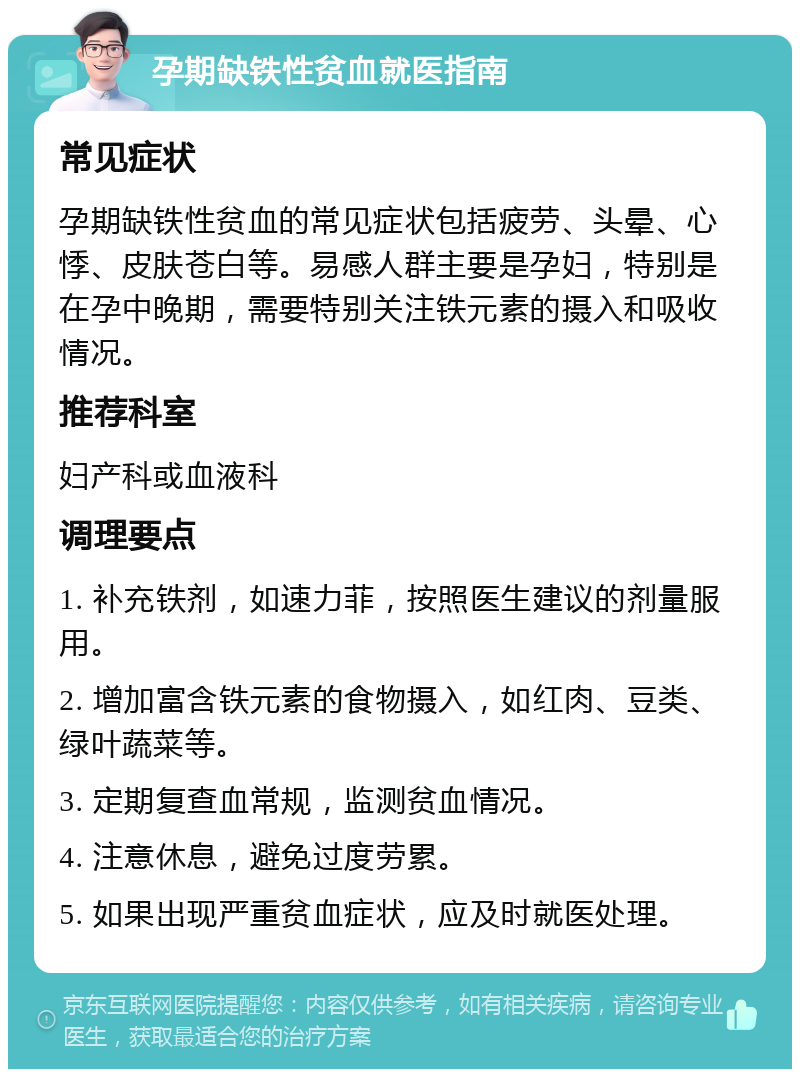 孕期缺铁性贫血就医指南 常见症状 孕期缺铁性贫血的常见症状包括疲劳、头晕、心悸、皮肤苍白等。易感人群主要是孕妇，特别是在孕中晚期，需要特别关注铁元素的摄入和吸收情况。 推荐科室 妇产科或血液科 调理要点 1. 补充铁剂，如速力菲，按照医生建议的剂量服用。 2. 增加富含铁元素的食物摄入，如红肉、豆类、绿叶蔬菜等。 3. 定期复查血常规，监测贫血情况。 4. 注意休息，避免过度劳累。 5. 如果出现严重贫血症状，应及时就医处理。