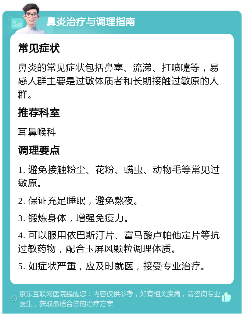 鼻炎治疗与调理指南 常见症状 鼻炎的常见症状包括鼻塞、流涕、打喷嚏等，易感人群主要是过敏体质者和长期接触过敏原的人群。 推荐科室 耳鼻喉科 调理要点 1. 避免接触粉尘、花粉、螨虫、动物毛等常见过敏原。 2. 保证充足睡眠，避免熬夜。 3. 锻炼身体，增强免疫力。 4. 可以服用依巴斯汀片、富马酸卢帕他定片等抗过敏药物，配合玉屏风颗粒调理体质。 5. 如症状严重，应及时就医，接受专业治疗。