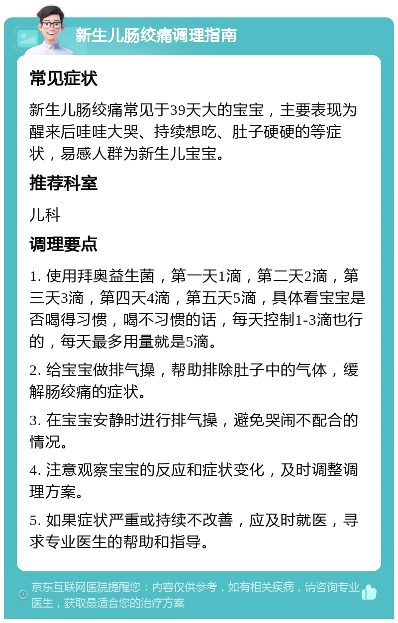 新生儿肠绞痛调理指南 常见症状 新生儿肠绞痛常见于39天大的宝宝，主要表现为醒来后哇哇大哭、持续想吃、肚子硬硬的等症状，易感人群为新生儿宝宝。 推荐科室 儿科 调理要点 1. 使用拜奥益生菌，第一天1滴，第二天2滴，第三天3滴，第四天4滴，第五天5滴，具体看宝宝是否喝得习惯，喝不习惯的话，每天控制1-3滴也行的，每天最多用量就是5滴。 2. 给宝宝做排气操，帮助排除肚子中的气体，缓解肠绞痛的症状。 3. 在宝宝安静时进行排气操，避免哭闹不配合的情况。 4. 注意观察宝宝的反应和症状变化，及时调整调理方案。 5. 如果症状严重或持续不改善，应及时就医，寻求专业医生的帮助和指导。