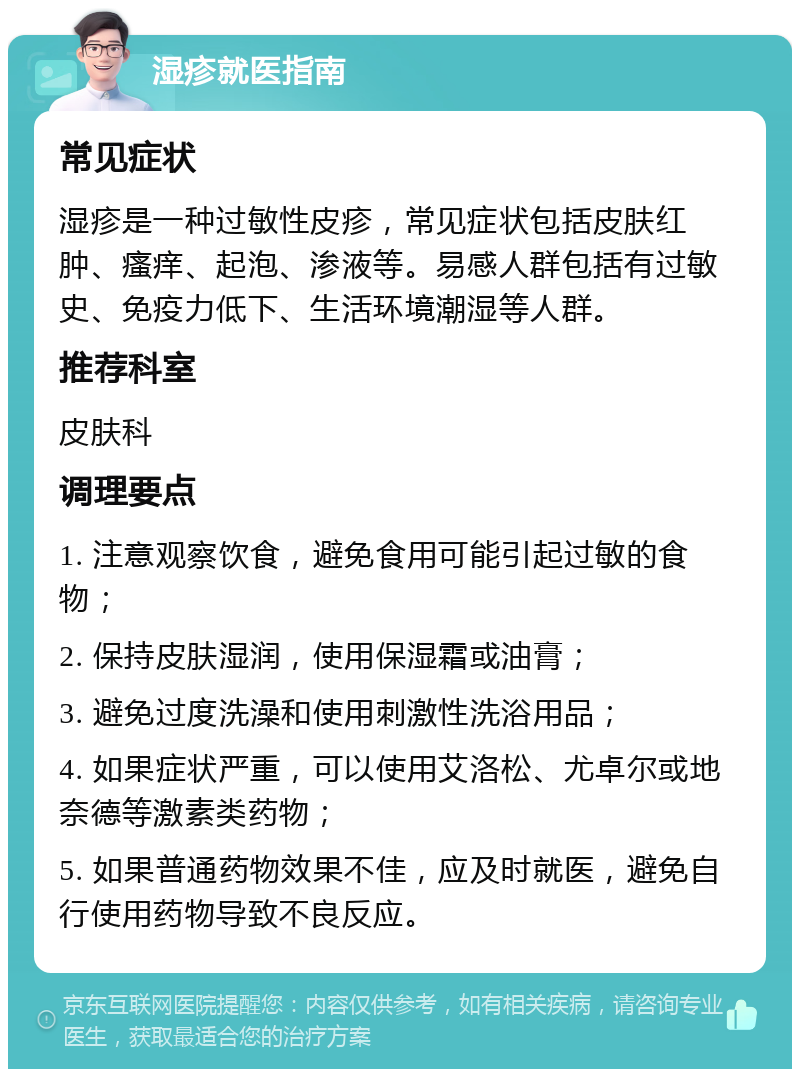 湿疹就医指南 常见症状 湿疹是一种过敏性皮疹，常见症状包括皮肤红肿、瘙痒、起泡、渗液等。易感人群包括有过敏史、免疫力低下、生活环境潮湿等人群。 推荐科室 皮肤科 调理要点 1. 注意观察饮食，避免食用可能引起过敏的食物； 2. 保持皮肤湿润，使用保湿霜或油膏； 3. 避免过度洗澡和使用刺激性洗浴用品； 4. 如果症状严重，可以使用艾洛松、尤卓尔或地奈德等激素类药物； 5. 如果普通药物效果不佳，应及时就医，避免自行使用药物导致不良反应。