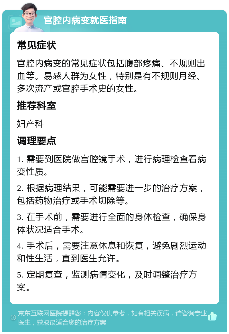 宫腔内病变就医指南 常见症状 宫腔内病变的常见症状包括腹部疼痛、不规则出血等。易感人群为女性，特别是有不规则月经、多次流产或宫腔手术史的女性。 推荐科室 妇产科 调理要点 1. 需要到医院做宫腔镜手术，进行病理检查看病变性质。 2. 根据病理结果，可能需要进一步的治疗方案，包括药物治疗或手术切除等。 3. 在手术前，需要进行全面的身体检查，确保身体状况适合手术。 4. 手术后，需要注意休息和恢复，避免剧烈运动和性生活，直到医生允许。 5. 定期复查，监测病情变化，及时调整治疗方案。