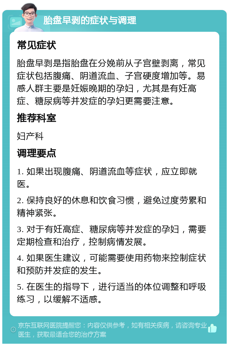 胎盘早剥的症状与调理 常见症状 胎盘早剥是指胎盘在分娩前从子宫壁剥离，常见症状包括腹痛、阴道流血、子宫硬度增加等。易感人群主要是妊娠晚期的孕妇，尤其是有妊高症、糖尿病等并发症的孕妇更需要注意。 推荐科室 妇产科 调理要点 1. 如果出现腹痛、阴道流血等症状，应立即就医。 2. 保持良好的休息和饮食习惯，避免过度劳累和精神紧张。 3. 对于有妊高症、糖尿病等并发症的孕妇，需要定期检查和治疗，控制病情发展。 4. 如果医生建议，可能需要使用药物来控制症状和预防并发症的发生。 5. 在医生的指导下，进行适当的体位调整和呼吸练习，以缓解不适感。