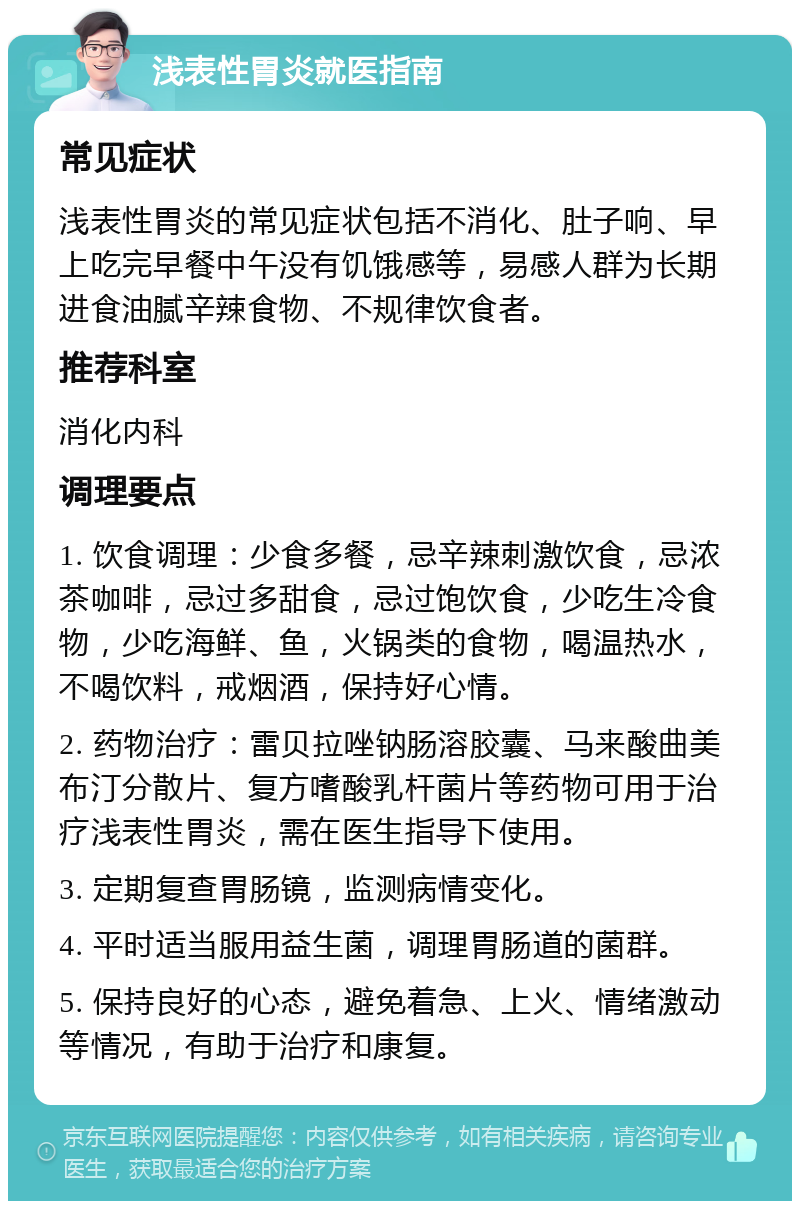 浅表性胃炎就医指南 常见症状 浅表性胃炎的常见症状包括不消化、肚子响、早上吃完早餐中午没有饥饿感等，易感人群为长期进食油腻辛辣食物、不规律饮食者。 推荐科室 消化内科 调理要点 1. 饮食调理：少食多餐，忌辛辣刺激饮食，忌浓茶咖啡，忌过多甜食，忌过饱饮食，少吃生冷食物，少吃海鲜、鱼，火锅类的食物，喝温热水，不喝饮料，戒烟酒，保持好心情。 2. 药物治疗：雷贝拉唑钠肠溶胶囊、马来酸曲美布汀分散片、复方嗜酸乳杆菌片等药物可用于治疗浅表性胃炎，需在医生指导下使用。 3. 定期复查胃肠镜，监测病情变化。 4. 平时适当服用益生菌，调理胃肠道的菌群。 5. 保持良好的心态，避免着急、上火、情绪激动等情况，有助于治疗和康复。