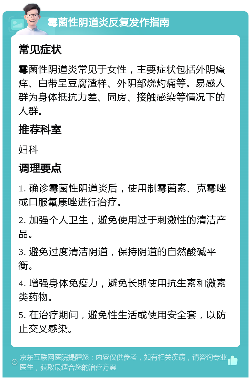 霉菌性阴道炎反复发作指南 常见症状 霉菌性阴道炎常见于女性，主要症状包括外阴瘙痒、白带呈豆腐渣样、外阴部烧灼痛等。易感人群为身体抵抗力差、同房、接触感染等情况下的人群。 推荐科室 妇科 调理要点 1. 确诊霉菌性阴道炎后，使用制霉菌素、克霉唑或口服氟康唑进行治疗。 2. 加强个人卫生，避免使用过于刺激性的清洁产品。 3. 避免过度清洁阴道，保持阴道的自然酸碱平衡。 4. 增强身体免疫力，避免长期使用抗生素和激素类药物。 5. 在治疗期间，避免性生活或使用安全套，以防止交叉感染。