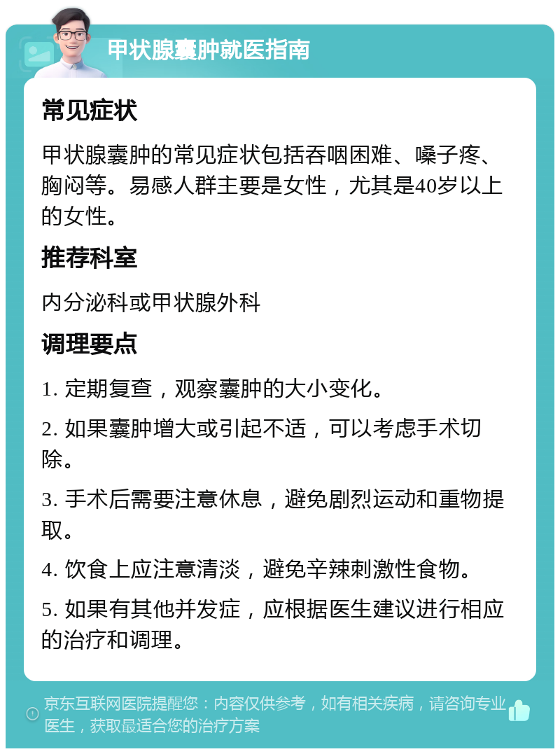 甲状腺囊肿就医指南 常见症状 甲状腺囊肿的常见症状包括吞咽困难、嗓子疼、胸闷等。易感人群主要是女性，尤其是40岁以上的女性。 推荐科室 内分泌科或甲状腺外科 调理要点 1. 定期复查，观察囊肿的大小变化。 2. 如果囊肿增大或引起不适，可以考虑手术切除。 3. 手术后需要注意休息，避免剧烈运动和重物提取。 4. 饮食上应注意清淡，避免辛辣刺激性食物。 5. 如果有其他并发症，应根据医生建议进行相应的治疗和调理。