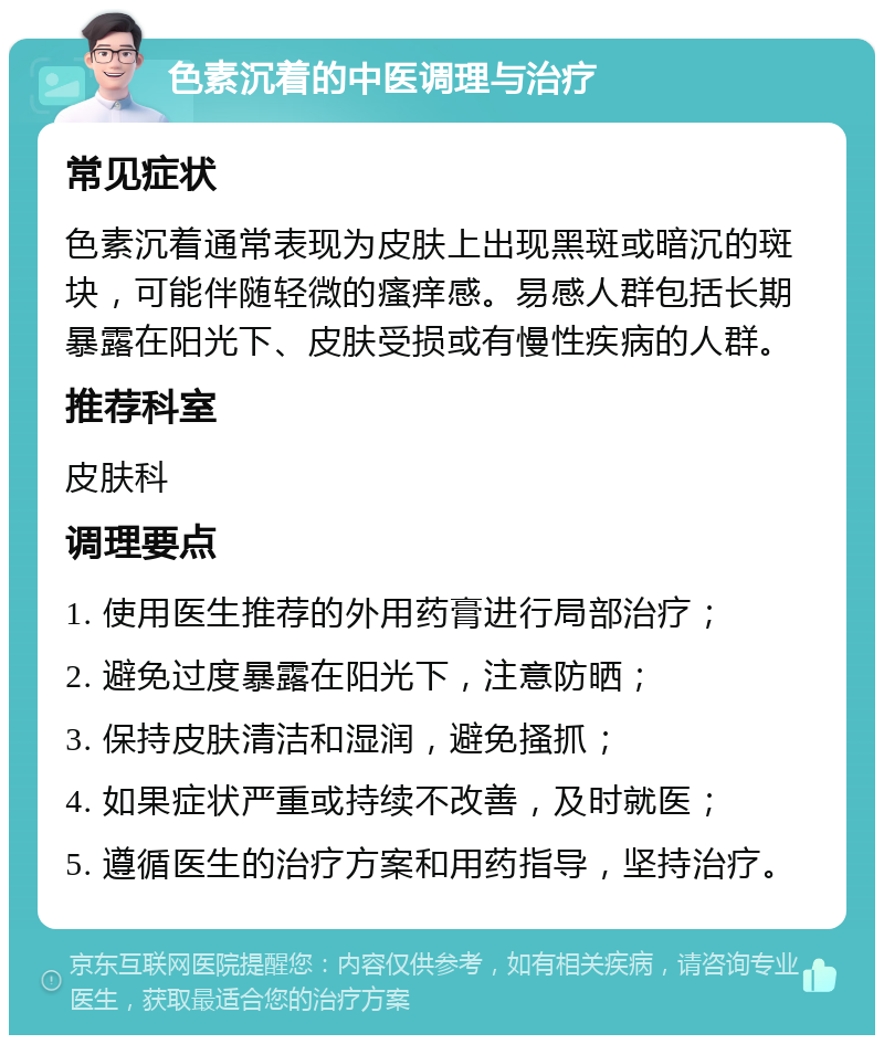 色素沉着的中医调理与治疗 常见症状 色素沉着通常表现为皮肤上出现黑斑或暗沉的斑块，可能伴随轻微的瘙痒感。易感人群包括长期暴露在阳光下、皮肤受损或有慢性疾病的人群。 推荐科室 皮肤科 调理要点 1. 使用医生推荐的外用药膏进行局部治疗； 2. 避免过度暴露在阳光下，注意防晒； 3. 保持皮肤清洁和湿润，避免搔抓； 4. 如果症状严重或持续不改善，及时就医； 5. 遵循医生的治疗方案和用药指导，坚持治疗。