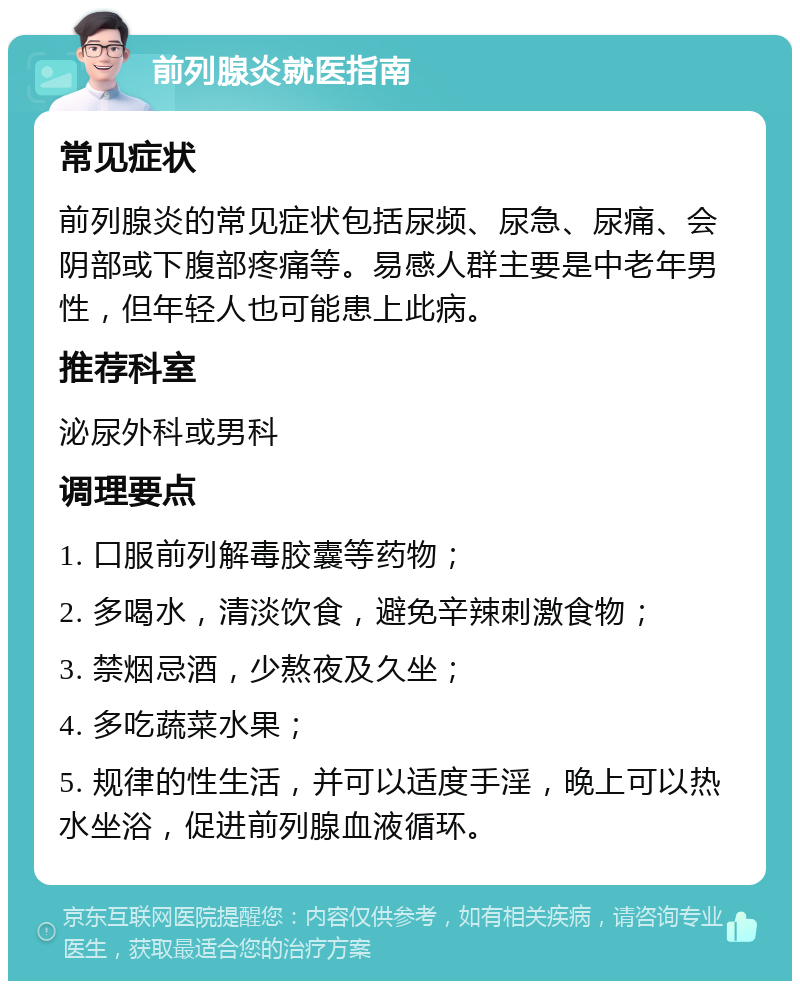 前列腺炎就医指南 常见症状 前列腺炎的常见症状包括尿频、尿急、尿痛、会阴部或下腹部疼痛等。易感人群主要是中老年男性，但年轻人也可能患上此病。 推荐科室 泌尿外科或男科 调理要点 1. 口服前列解毒胶囊等药物； 2. 多喝水，清淡饮食，避免辛辣刺激食物； 3. 禁烟忌酒，少熬夜及久坐； 4. 多吃蔬菜水果； 5. 规律的性生活，并可以适度手淫，晚上可以热水坐浴，促进前列腺血液循环。