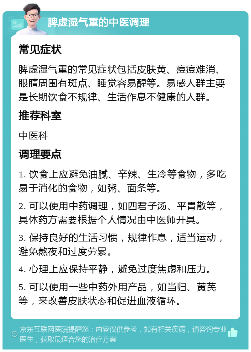 脾虚湿气重的中医调理 常见症状 脾虚湿气重的常见症状包括皮肤黄、痘痘难消、眼睛周围有斑点、睡觉容易醒等。易感人群主要是长期饮食不规律、生活作息不健康的人群。 推荐科室 中医科 调理要点 1. 饮食上应避免油腻、辛辣、生冷等食物，多吃易于消化的食物，如粥、面条等。 2. 可以使用中药调理，如四君子汤、平胃散等，具体药方需要根据个人情况由中医师开具。 3. 保持良好的生活习惯，规律作息，适当运动，避免熬夜和过度劳累。 4. 心理上应保持平静，避免过度焦虑和压力。 5. 可以使用一些中药外用产品，如当归、黄芪等，来改善皮肤状态和促进血液循环。