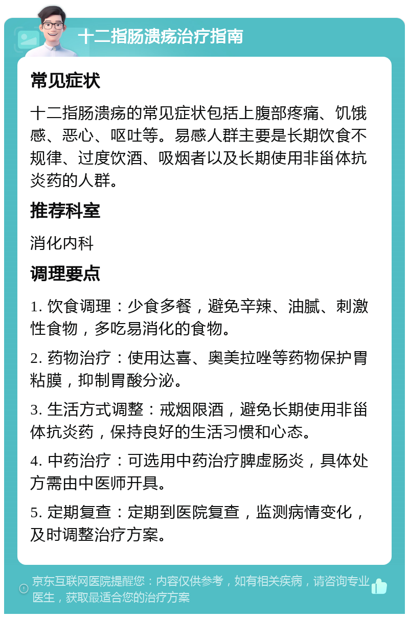 十二指肠溃疡治疗指南 常见症状 十二指肠溃疡的常见症状包括上腹部疼痛、饥饿感、恶心、呕吐等。易感人群主要是长期饮食不规律、过度饮酒、吸烟者以及长期使用非甾体抗炎药的人群。 推荐科室 消化内科 调理要点 1. 饮食调理：少食多餐，避免辛辣、油腻、刺激性食物，多吃易消化的食物。 2. 药物治疗：使用达喜、奥美拉唑等药物保护胃粘膜，抑制胃酸分泌。 3. 生活方式调整：戒烟限酒，避免长期使用非甾体抗炎药，保持良好的生活习惯和心态。 4. 中药治疗：可选用中药治疗脾虚肠炎，具体处方需由中医师开具。 5. 定期复查：定期到医院复查，监测病情变化，及时调整治疗方案。