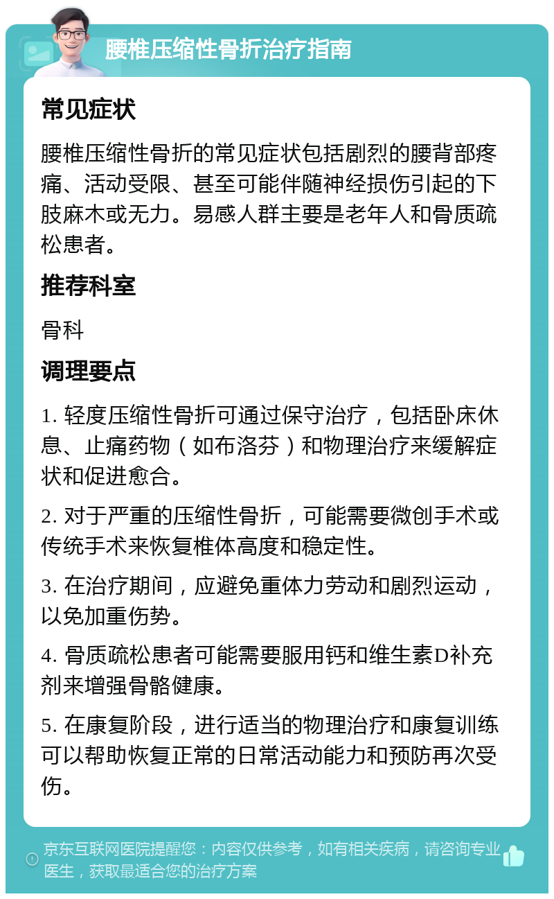 腰椎压缩性骨折治疗指南 常见症状 腰椎压缩性骨折的常见症状包括剧烈的腰背部疼痛、活动受限、甚至可能伴随神经损伤引起的下肢麻木或无力。易感人群主要是老年人和骨质疏松患者。 推荐科室 骨科 调理要点 1. 轻度压缩性骨折可通过保守治疗，包括卧床休息、止痛药物（如布洛芬）和物理治疗来缓解症状和促进愈合。 2. 对于严重的压缩性骨折，可能需要微创手术或传统手术来恢复椎体高度和稳定性。 3. 在治疗期间，应避免重体力劳动和剧烈运动，以免加重伤势。 4. 骨质疏松患者可能需要服用钙和维生素D补充剂来增强骨骼健康。 5. 在康复阶段，进行适当的物理治疗和康复训练可以帮助恢复正常的日常活动能力和预防再次受伤。