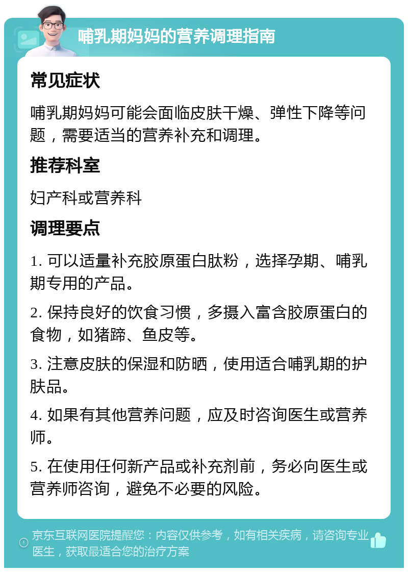 哺乳期妈妈的营养调理指南 常见症状 哺乳期妈妈可能会面临皮肤干燥、弹性下降等问题，需要适当的营养补充和调理。 推荐科室 妇产科或营养科 调理要点 1. 可以适量补充胶原蛋白肽粉，选择孕期、哺乳期专用的产品。 2. 保持良好的饮食习惯，多摄入富含胶原蛋白的食物，如猪蹄、鱼皮等。 3. 注意皮肤的保湿和防晒，使用适合哺乳期的护肤品。 4. 如果有其他营养问题，应及时咨询医生或营养师。 5. 在使用任何新产品或补充剂前，务必向医生或营养师咨询，避免不必要的风险。