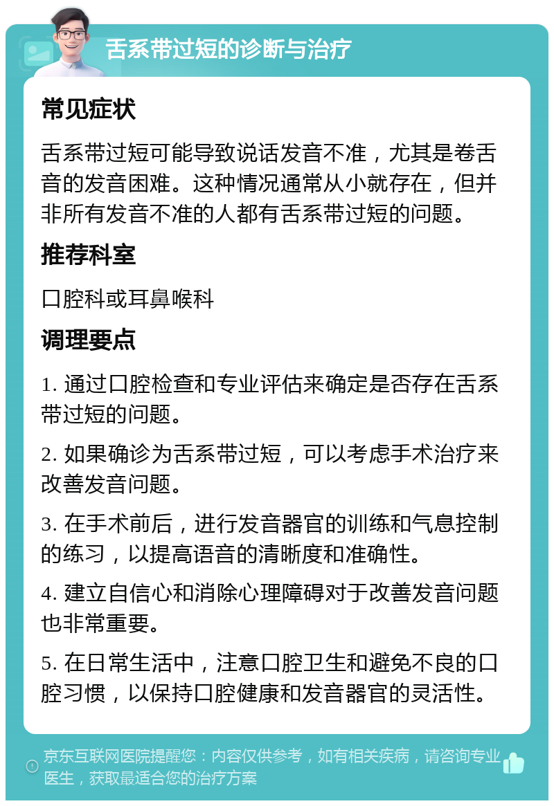 舌系带过短的诊断与治疗 常见症状 舌系带过短可能导致说话发音不准，尤其是卷舌音的发音困难。这种情况通常从小就存在，但并非所有发音不准的人都有舌系带过短的问题。 推荐科室 口腔科或耳鼻喉科 调理要点 1. 通过口腔检查和专业评估来确定是否存在舌系带过短的问题。 2. 如果确诊为舌系带过短，可以考虑手术治疗来改善发音问题。 3. 在手术前后，进行发音器官的训练和气息控制的练习，以提高语音的清晰度和准确性。 4. 建立自信心和消除心理障碍对于改善发音问题也非常重要。 5. 在日常生活中，注意口腔卫生和避免不良的口腔习惯，以保持口腔健康和发音器官的灵活性。