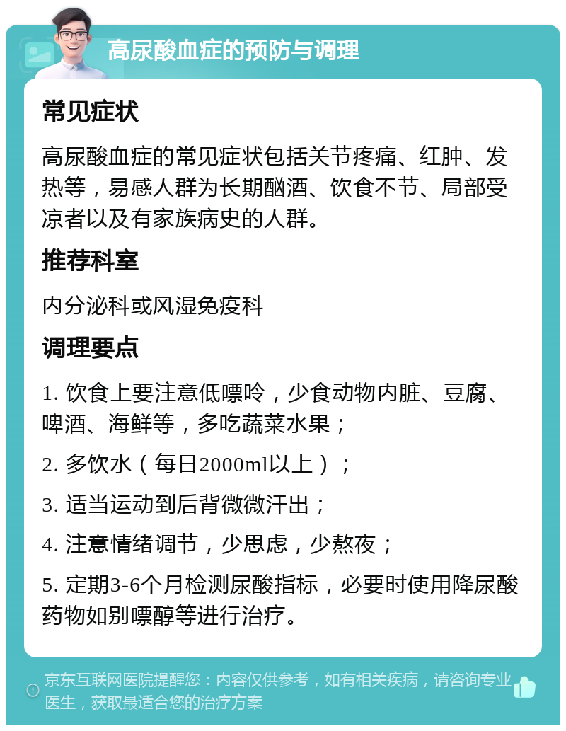 高尿酸血症的预防与调理 常见症状 高尿酸血症的常见症状包括关节疼痛、红肿、发热等，易感人群为长期酗酒、饮食不节、局部受凉者以及有家族病史的人群。 推荐科室 内分泌科或风湿免疫科 调理要点 1. 饮食上要注意低嘌呤，少食动物内脏、豆腐、啤酒、海鲜等，多吃蔬菜水果； 2. 多饮水（每日2000ml以上）； 3. 适当运动到后背微微汗出； 4. 注意情绪调节，少思虑，少熬夜； 5. 定期3-6个月检测尿酸指标，必要时使用降尿酸药物如别嘌醇等进行治疗。