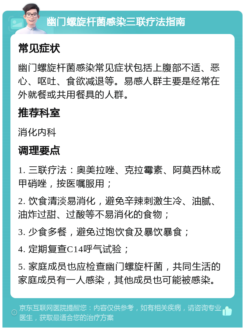 幽门螺旋杆菌感染三联疗法指南 常见症状 幽门螺旋杆菌感染常见症状包括上腹部不适、恶心、呕吐、食欲减退等。易感人群主要是经常在外就餐或共用餐具的人群。 推荐科室 消化内科 调理要点 1. 三联疗法：奥美拉唑、克拉霉素、阿莫西林或甲硝唑，按医嘱服用； 2. 饮食清淡易消化，避免辛辣刺激生冷、油腻、油炸过甜、过酸等不易消化的食物； 3. 少食多餐，避免过饱饮食及暴饮暴食； 4. 定期复查C14呼气试验； 5. 家庭成员也应检查幽门螺旋杆菌，共同生活的家庭成员有一人感染，其他成员也可能被感染。