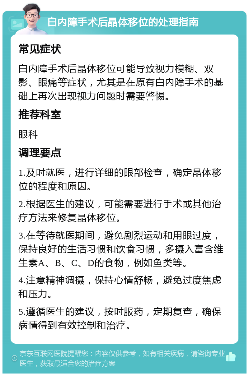 白内障手术后晶体移位的处理指南 常见症状 白内障手术后晶体移位可能导致视力模糊、双影、眼痛等症状，尤其是在原有白内障手术的基础上再次出现视力问题时需要警惕。 推荐科室 眼科 调理要点 1.及时就医，进行详细的眼部检查，确定晶体移位的程度和原因。 2.根据医生的建议，可能需要进行手术或其他治疗方法来修复晶体移位。 3.在等待就医期间，避免剧烈运动和用眼过度，保持良好的生活习惯和饮食习惯，多摄入富含维生素A、B、C、D的食物，例如鱼类等。 4.注意精神调摄，保持心情舒畅，避免过度焦虑和压力。 5.遵循医生的建议，按时服药，定期复查，确保病情得到有效控制和治疗。