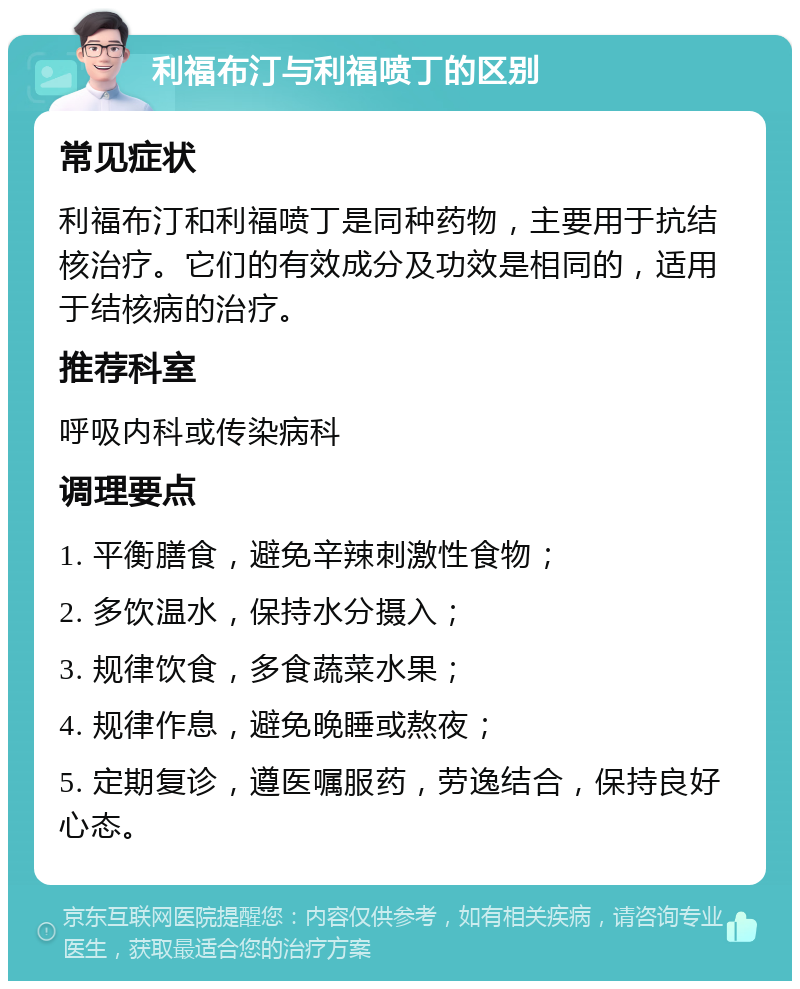 利福布汀与利福喷丁的区别 常见症状 利福布汀和利福喷丁是同种药物，主要用于抗结核治疗。它们的有效成分及功效是相同的，适用于结核病的治疗。 推荐科室 呼吸内科或传染病科 调理要点 1. 平衡膳食，避免辛辣刺激性食物； 2. 多饮温水，保持水分摄入； 3. 规律饮食，多食蔬菜水果； 4. 规律作息，避免晚睡或熬夜； 5. 定期复诊，遵医嘱服药，劳逸结合，保持良好心态。