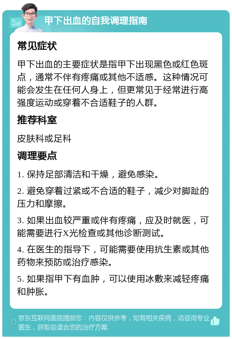 甲下出血的自我调理指南 常见症状 甲下出血的主要症状是指甲下出现黑色或红色斑点，通常不伴有疼痛或其他不适感。这种情况可能会发生在任何人身上，但更常见于经常进行高强度运动或穿着不合适鞋子的人群。 推荐科室 皮肤科或足科 调理要点 1. 保持足部清洁和干燥，避免感染。 2. 避免穿着过紧或不合适的鞋子，减少对脚趾的压力和摩擦。 3. 如果出血较严重或伴有疼痛，应及时就医，可能需要进行X光检查或其他诊断测试。 4. 在医生的指导下，可能需要使用抗生素或其他药物来预防或治疗感染。 5. 如果指甲下有血肿，可以使用冰敷来减轻疼痛和肿胀。