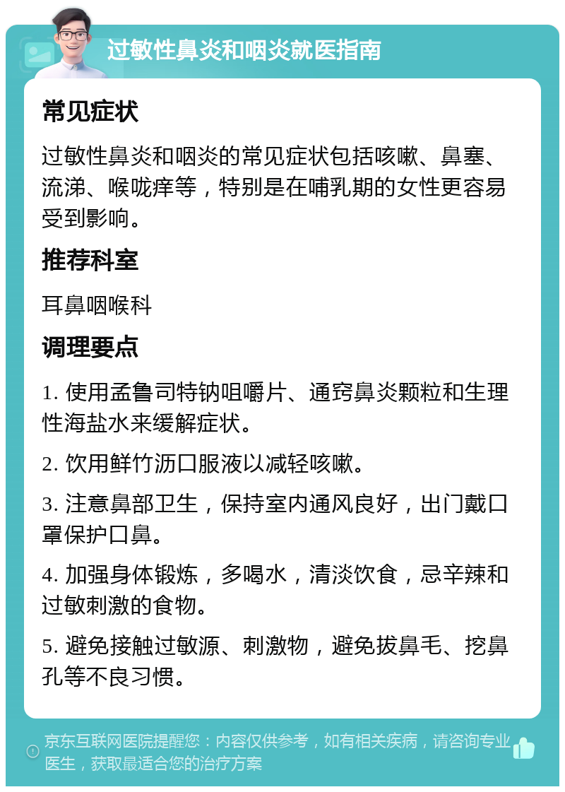 过敏性鼻炎和咽炎就医指南 常见症状 过敏性鼻炎和咽炎的常见症状包括咳嗽、鼻塞、流涕、喉咙痒等，特别是在哺乳期的女性更容易受到影响。 推荐科室 耳鼻咽喉科 调理要点 1. 使用孟鲁司特钠咀嚼片、通窍鼻炎颗粒和生理性海盐水来缓解症状。 2. 饮用鲜竹沥口服液以减轻咳嗽。 3. 注意鼻部卫生，保持室内通风良好，出门戴口罩保护口鼻。 4. 加强身体锻炼，多喝水，清淡饮食，忌辛辣和过敏刺激的食物。 5. 避免接触过敏源、刺激物，避免拔鼻毛、挖鼻孔等不良习惯。