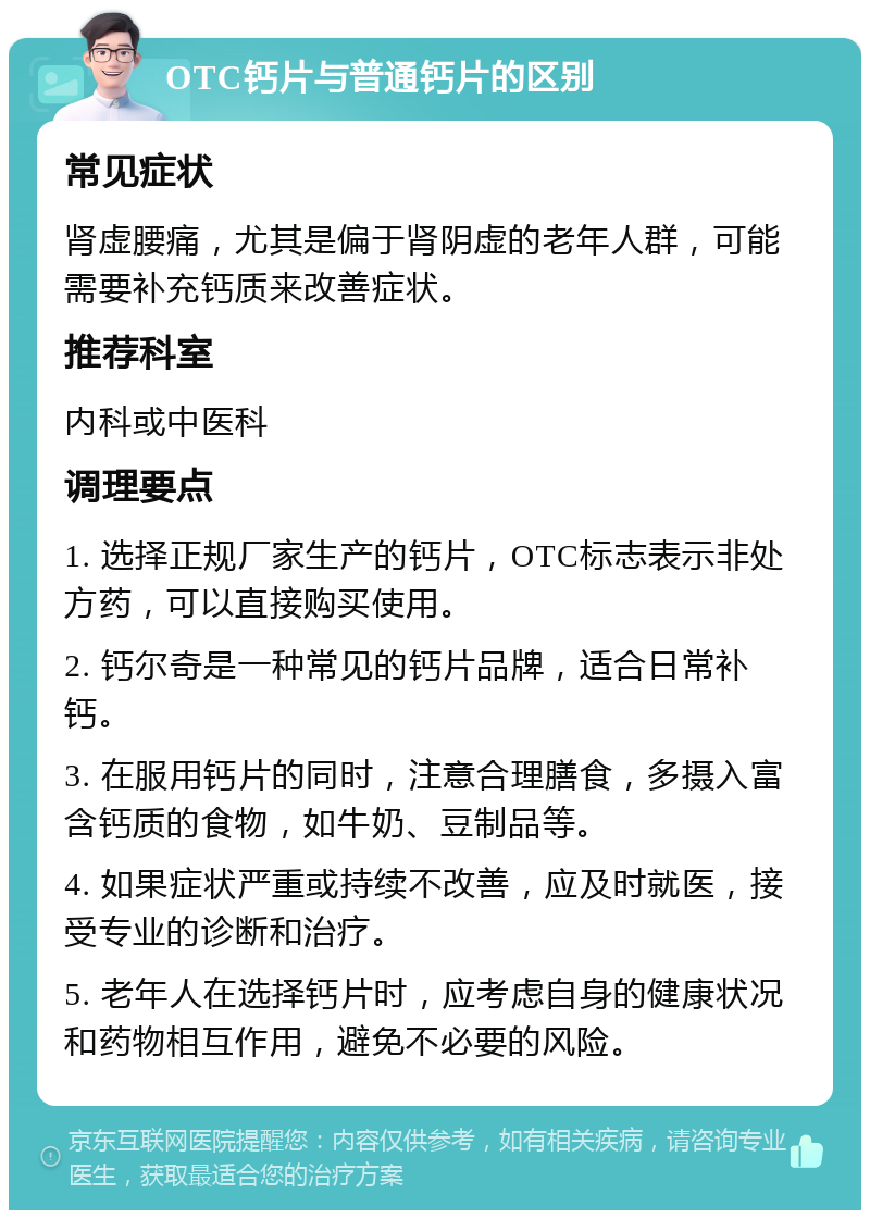 OTC钙片与普通钙片的区别 常见症状 肾虚腰痛，尤其是偏于肾阴虚的老年人群，可能需要补充钙质来改善症状。 推荐科室 内科或中医科 调理要点 1. 选择正规厂家生产的钙片，OTC标志表示非处方药，可以直接购买使用。 2. 钙尔奇是一种常见的钙片品牌，适合日常补钙。 3. 在服用钙片的同时，注意合理膳食，多摄入富含钙质的食物，如牛奶、豆制品等。 4. 如果症状严重或持续不改善，应及时就医，接受专业的诊断和治疗。 5. 老年人在选择钙片时，应考虑自身的健康状况和药物相互作用，避免不必要的风险。