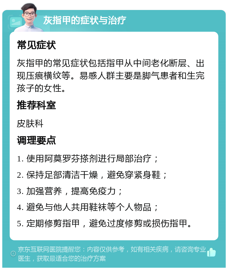 灰指甲的症状与治疗 常见症状 灰指甲的常见症状包括指甲从中间老化断层、出现压痕横纹等。易感人群主要是脚气患者和生完孩子的女性。 推荐科室 皮肤科 调理要点 1. 使用阿莫罗芬搽剂进行局部治疗； 2. 保持足部清洁干燥，避免穿紧身鞋； 3. 加强营养，提高免疫力； 4. 避免与他人共用鞋袜等个人物品； 5. 定期修剪指甲，避免过度修剪或损伤指甲。