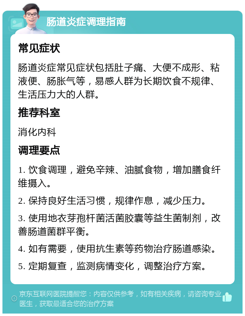 肠道炎症调理指南 常见症状 肠道炎症常见症状包括肚子痛、大便不成形、粘液便、肠胀气等，易感人群为长期饮食不规律、生活压力大的人群。 推荐科室 消化内科 调理要点 1. 饮食调理，避免辛辣、油腻食物，增加膳食纤维摄入。 2. 保持良好生活习惯，规律作息，减少压力。 3. 使用地衣芽孢杆菌活菌胶囊等益生菌制剂，改善肠道菌群平衡。 4. 如有需要，使用抗生素等药物治疗肠道感染。 5. 定期复查，监测病情变化，调整治疗方案。