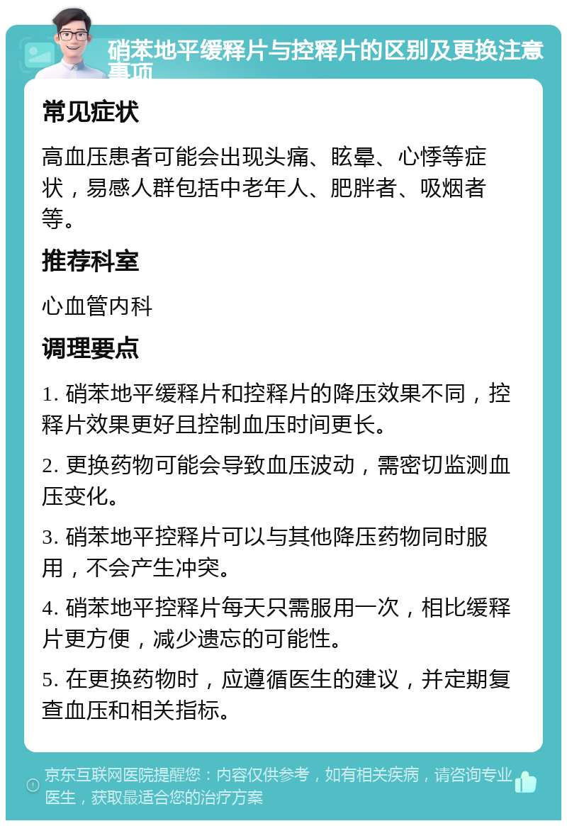 硝苯地平缓释片与控释片的区别及更换注意事项 常见症状 高血压患者可能会出现头痛、眩晕、心悸等症状，易感人群包括中老年人、肥胖者、吸烟者等。 推荐科室 心血管内科 调理要点 1. 硝苯地平缓释片和控释片的降压效果不同，控释片效果更好且控制血压时间更长。 2. 更换药物可能会导致血压波动，需密切监测血压变化。 3. 硝苯地平控释片可以与其他降压药物同时服用，不会产生冲突。 4. 硝苯地平控释片每天只需服用一次，相比缓释片更方便，减少遗忘的可能性。 5. 在更换药物时，应遵循医生的建议，并定期复查血压和相关指标。