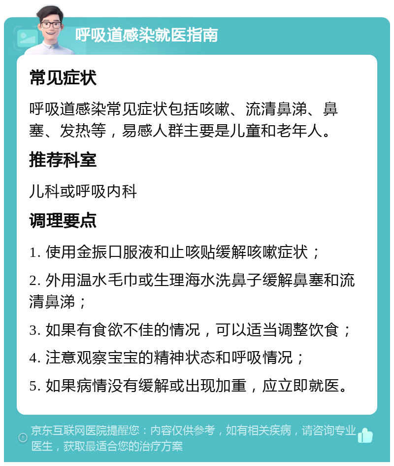 呼吸道感染就医指南 常见症状 呼吸道感染常见症状包括咳嗽、流清鼻涕、鼻塞、发热等，易感人群主要是儿童和老年人。 推荐科室 儿科或呼吸内科 调理要点 1. 使用金振口服液和止咳贴缓解咳嗽症状； 2. 外用温水毛巾或生理海水洗鼻子缓解鼻塞和流清鼻涕； 3. 如果有食欲不佳的情况，可以适当调整饮食； 4. 注意观察宝宝的精神状态和呼吸情况； 5. 如果病情没有缓解或出现加重，应立即就医。