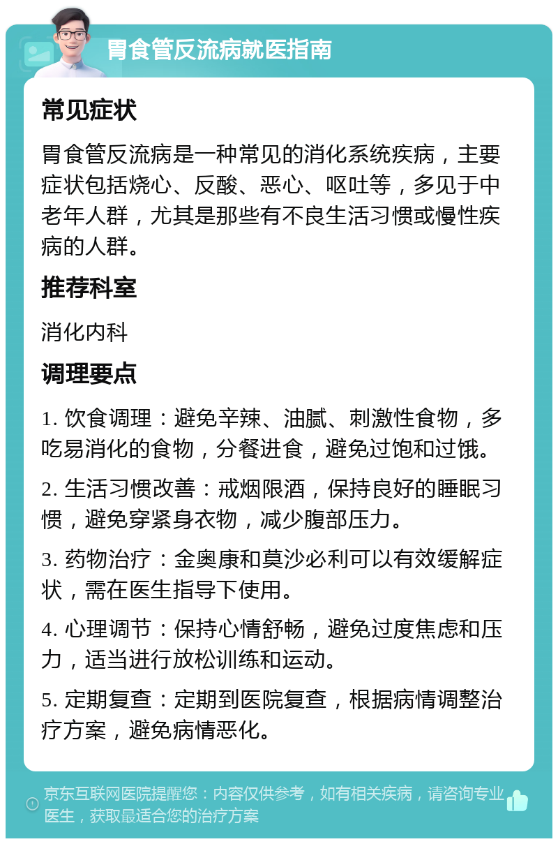 胃食管反流病就医指南 常见症状 胃食管反流病是一种常见的消化系统疾病，主要症状包括烧心、反酸、恶心、呕吐等，多见于中老年人群，尤其是那些有不良生活习惯或慢性疾病的人群。 推荐科室 消化内科 调理要点 1. 饮食调理：避免辛辣、油腻、刺激性食物，多吃易消化的食物，分餐进食，避免过饱和过饿。 2. 生活习惯改善：戒烟限酒，保持良好的睡眠习惯，避免穿紧身衣物，减少腹部压力。 3. 药物治疗：金奥康和莫沙必利可以有效缓解症状，需在医生指导下使用。 4. 心理调节：保持心情舒畅，避免过度焦虑和压力，适当进行放松训练和运动。 5. 定期复查：定期到医院复查，根据病情调整治疗方案，避免病情恶化。