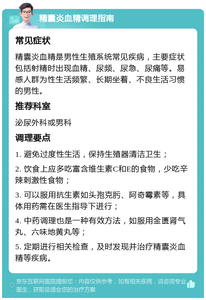 精囊炎血精调理指南 常见症状 精囊炎血精是男性生殖系统常见疾病，主要症状包括射精时出现血精、尿频、尿急、尿痛等。易感人群为性生活频繁、长期坐着、不良生活习惯的男性。 推荐科室 泌尿外科或男科 调理要点 1. 避免过度性生活，保持生殖器清洁卫生； 2. 饮食上应多吃富含维生素C和E的食物，少吃辛辣刺激性食物； 3. 可以服用抗生素如头孢克肟、阿奇霉素等，具体用药需在医生指导下进行； 4. 中药调理也是一种有效方法，如服用金匮肾气丸、六味地黄丸等； 5. 定期进行相关检查，及时发现并治疗精囊炎血精等疾病。