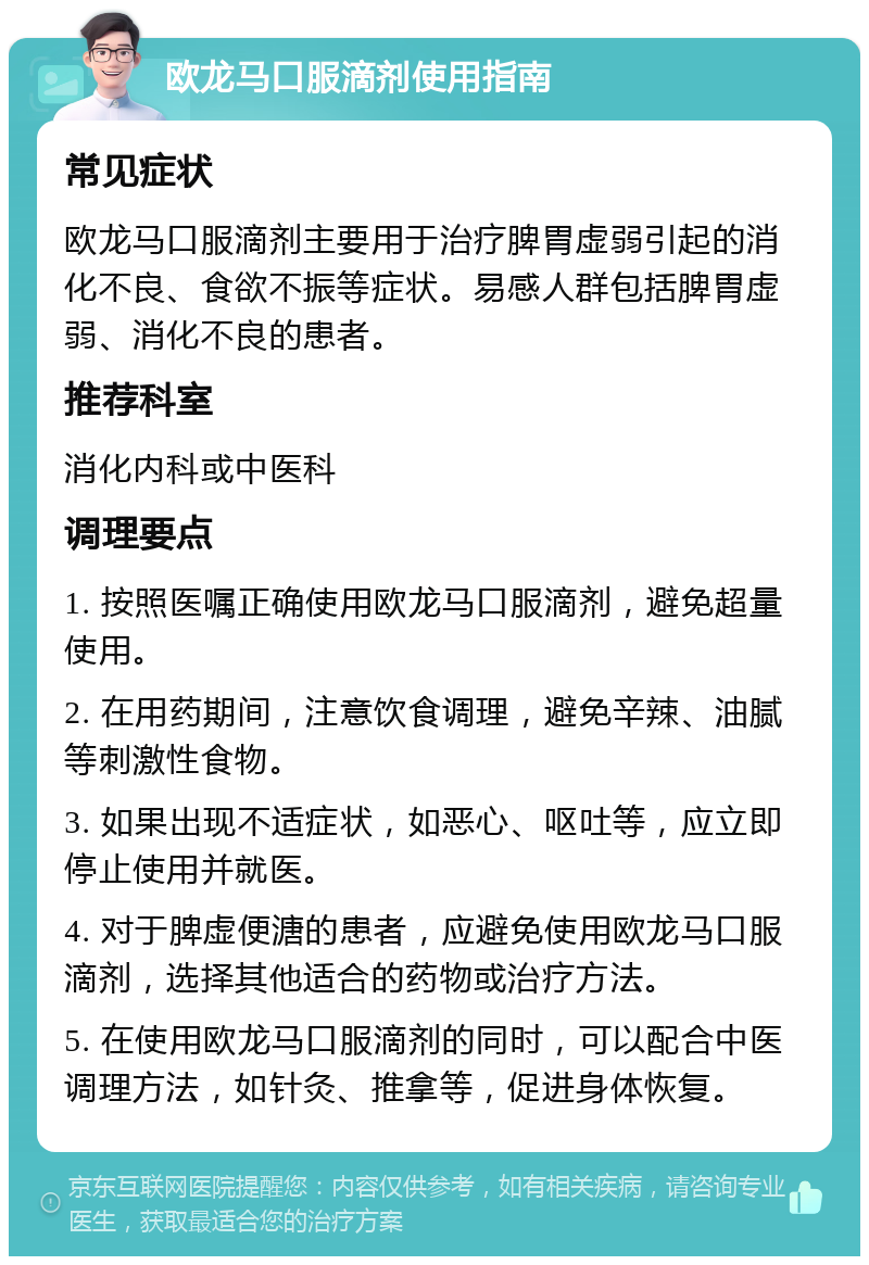 欧龙马口服滴剂使用指南 常见症状 欧龙马口服滴剂主要用于治疗脾胃虚弱引起的消化不良、食欲不振等症状。易感人群包括脾胃虚弱、消化不良的患者。 推荐科室 消化内科或中医科 调理要点 1. 按照医嘱正确使用欧龙马口服滴剂，避免超量使用。 2. 在用药期间，注意饮食调理，避免辛辣、油腻等刺激性食物。 3. 如果出现不适症状，如恶心、呕吐等，应立即停止使用并就医。 4. 对于脾虚便溏的患者，应避免使用欧龙马口服滴剂，选择其他适合的药物或治疗方法。 5. 在使用欧龙马口服滴剂的同时，可以配合中医调理方法，如针灸、推拿等，促进身体恢复。