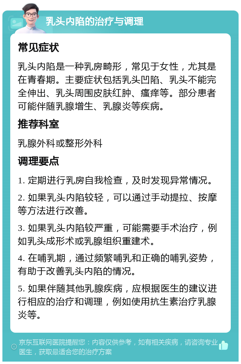 乳头内陷的治疗与调理 常见症状 乳头内陷是一种乳房畸形，常见于女性，尤其是在青春期。主要症状包括乳头凹陷、乳头不能完全伸出、乳头周围皮肤红肿、瘙痒等。部分患者可能伴随乳腺增生、乳腺炎等疾病。 推荐科室 乳腺外科或整形外科 调理要点 1. 定期进行乳房自我检查，及时发现异常情况。 2. 如果乳头内陷较轻，可以通过手动提拉、按摩等方法进行改善。 3. 如果乳头内陷较严重，可能需要手术治疗，例如乳头成形术或乳腺组织重建术。 4. 在哺乳期，通过频繁哺乳和正确的哺乳姿势，有助于改善乳头内陷的情况。 5. 如果伴随其他乳腺疾病，应根据医生的建议进行相应的治疗和调理，例如使用抗生素治疗乳腺炎等。