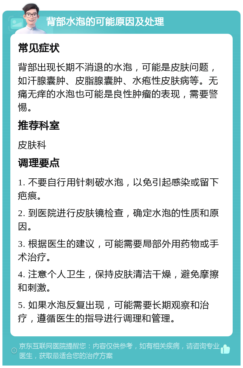 背部水泡的可能原因及处理 常见症状 背部出现长期不消退的水泡，可能是皮肤问题，如汗腺囊肿、皮脂腺囊肿、水疱性皮肤病等。无痛无痒的水泡也可能是良性肿瘤的表现，需要警惕。 推荐科室 皮肤科 调理要点 1. 不要自行用针刺破水泡，以免引起感染或留下疤痕。 2. 到医院进行皮肤镜检查，确定水泡的性质和原因。 3. 根据医生的建议，可能需要局部外用药物或手术治疗。 4. 注意个人卫生，保持皮肤清洁干燥，避免摩擦和刺激。 5. 如果水泡反复出现，可能需要长期观察和治疗，遵循医生的指导进行调理和管理。