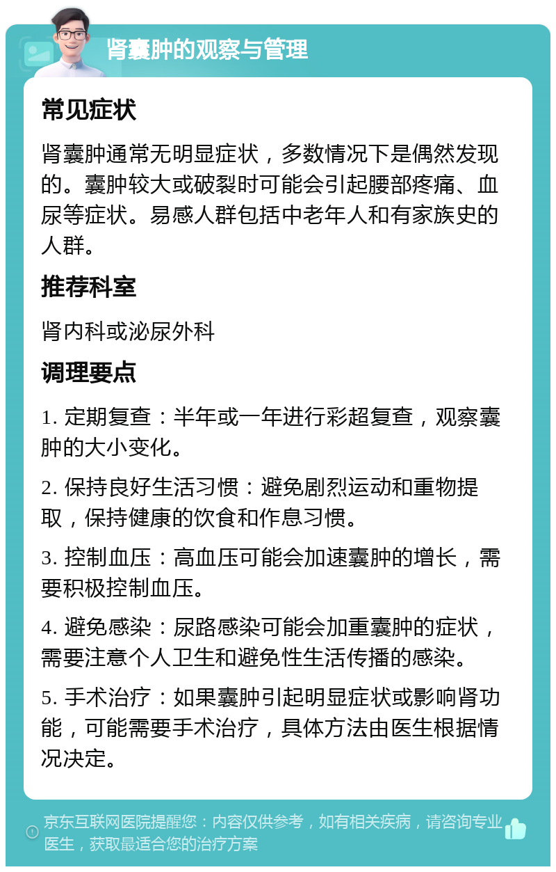 肾囊肿的观察与管理 常见症状 肾囊肿通常无明显症状，多数情况下是偶然发现的。囊肿较大或破裂时可能会引起腰部疼痛、血尿等症状。易感人群包括中老年人和有家族史的人群。 推荐科室 肾内科或泌尿外科 调理要点 1. 定期复查：半年或一年进行彩超复查，观察囊肿的大小变化。 2. 保持良好生活习惯：避免剧烈运动和重物提取，保持健康的饮食和作息习惯。 3. 控制血压：高血压可能会加速囊肿的增长，需要积极控制血压。 4. 避免感染：尿路感染可能会加重囊肿的症状，需要注意个人卫生和避免性生活传播的感染。 5. 手术治疗：如果囊肿引起明显症状或影响肾功能，可能需要手术治疗，具体方法由医生根据情况决定。