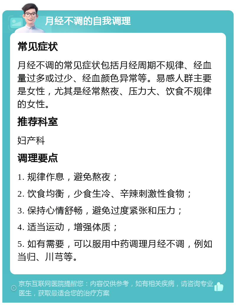 月经不调的自我调理 常见症状 月经不调的常见症状包括月经周期不规律、经血量过多或过少、经血颜色异常等。易感人群主要是女性，尤其是经常熬夜、压力大、饮食不规律的女性。 推荐科室 妇产科 调理要点 1. 规律作息，避免熬夜； 2. 饮食均衡，少食生冷、辛辣刺激性食物； 3. 保持心情舒畅，避免过度紧张和压力； 4. 适当运动，增强体质； 5. 如有需要，可以服用中药调理月经不调，例如当归、川芎等。