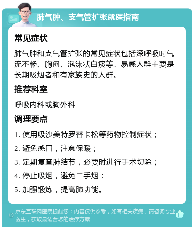 肺气肿、支气管扩张就医指南 常见症状 肺气肿和支气管扩张的常见症状包括深呼吸时气流不畅、胸闷、泡沫状白痰等。易感人群主要是长期吸烟者和有家族史的人群。 推荐科室 呼吸内科或胸外科 调理要点 1. 使用吸沙美特罗替卡松等药物控制症状； 2. 避免感冒，注意保暖； 3. 定期复查肺结节，必要时进行手术切除； 4. 停止吸烟，避免二手烟； 5. 加强锻炼，提高肺功能。