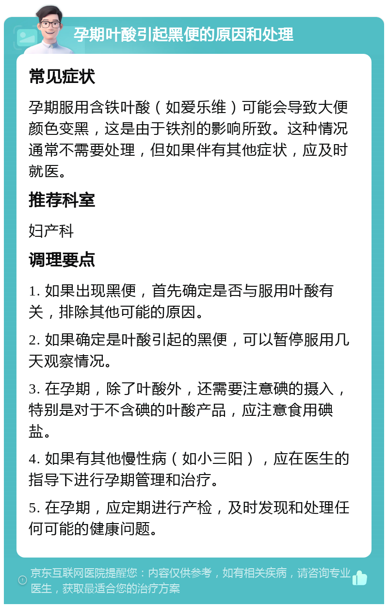 孕期叶酸引起黑便的原因和处理 常见症状 孕期服用含铁叶酸（如爱乐维）可能会导致大便颜色变黑，这是由于铁剂的影响所致。这种情况通常不需要处理，但如果伴有其他症状，应及时就医。 推荐科室 妇产科 调理要点 1. 如果出现黑便，首先确定是否与服用叶酸有关，排除其他可能的原因。 2. 如果确定是叶酸引起的黑便，可以暂停服用几天观察情况。 3. 在孕期，除了叶酸外，还需要注意碘的摄入，特别是对于不含碘的叶酸产品，应注意食用碘盐。 4. 如果有其他慢性病（如小三阳），应在医生的指导下进行孕期管理和治疗。 5. 在孕期，应定期进行产检，及时发现和处理任何可能的健康问题。