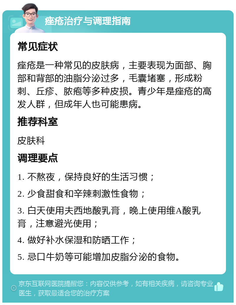 痤疮治疗与调理指南 常见症状 痤疮是一种常见的皮肤病，主要表现为面部、胸部和背部的油脂分泌过多，毛囊堵塞，形成粉刺、丘疹、脓疱等多种皮损。青少年是痤疮的高发人群，但成年人也可能患病。 推荐科室 皮肤科 调理要点 1. 不熬夜，保持良好的生活习惯； 2. 少食甜食和辛辣刺激性食物； 3. 白天使用夫西地酸乳膏，晚上使用维A酸乳膏，注意避光使用； 4. 做好补水保湿和防晒工作； 5. 忌口牛奶等可能增加皮脂分泌的食物。