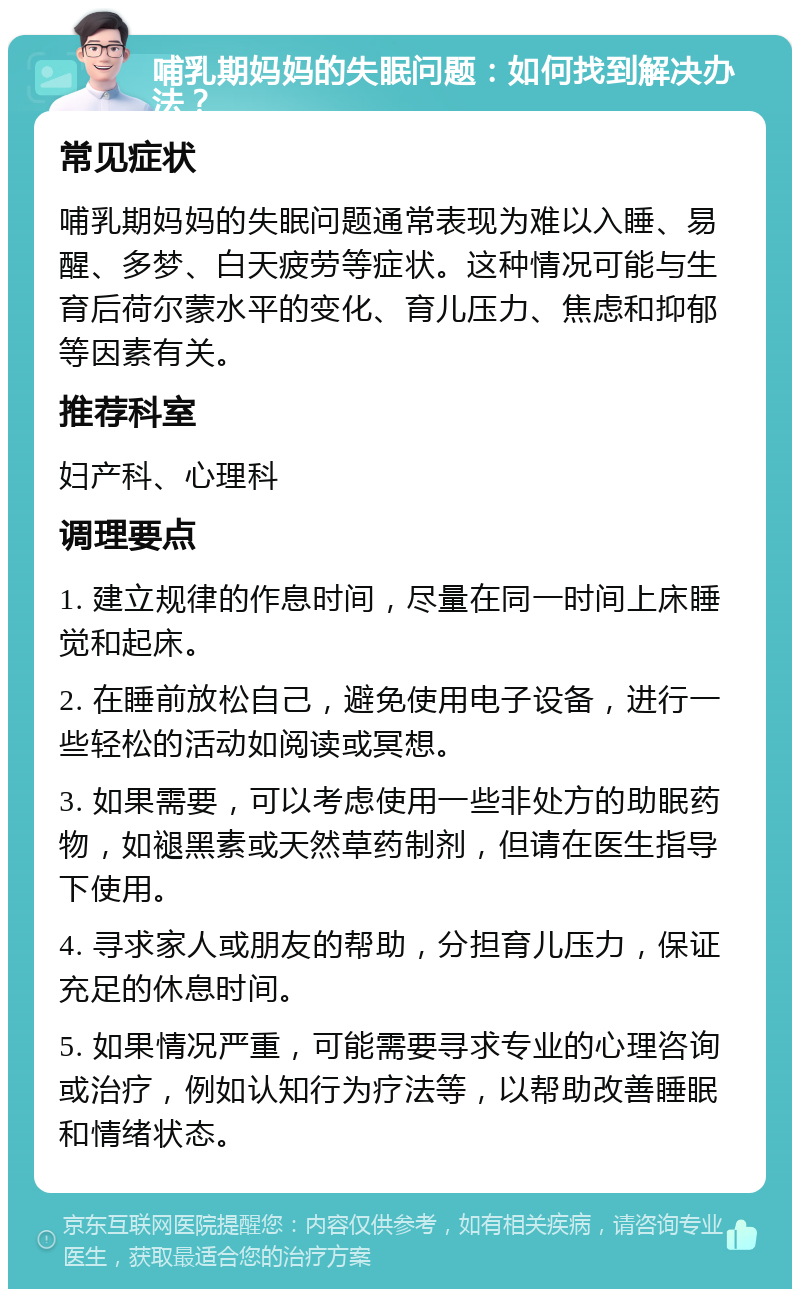 哺乳期妈妈的失眠问题：如何找到解决办法？ 常见症状 哺乳期妈妈的失眠问题通常表现为难以入睡、易醒、多梦、白天疲劳等症状。这种情况可能与生育后荷尔蒙水平的变化、育儿压力、焦虑和抑郁等因素有关。 推荐科室 妇产科、心理科 调理要点 1. 建立规律的作息时间，尽量在同一时间上床睡觉和起床。 2. 在睡前放松自己，避免使用电子设备，进行一些轻松的活动如阅读或冥想。 3. 如果需要，可以考虑使用一些非处方的助眠药物，如褪黑素或天然草药制剂，但请在医生指导下使用。 4. 寻求家人或朋友的帮助，分担育儿压力，保证充足的休息时间。 5. 如果情况严重，可能需要寻求专业的心理咨询或治疗，例如认知行为疗法等，以帮助改善睡眠和情绪状态。