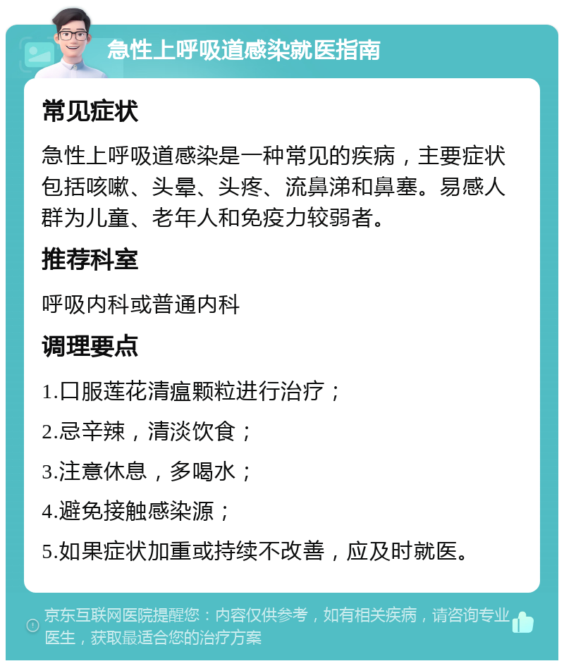 急性上呼吸道感染就医指南 常见症状 急性上呼吸道感染是一种常见的疾病，主要症状包括咳嗽、头晕、头疼、流鼻涕和鼻塞。易感人群为儿童、老年人和免疫力较弱者。 推荐科室 呼吸内科或普通内科 调理要点 1.口服莲花清瘟颗粒进行治疗； 2.忌辛辣，清淡饮食； 3.注意休息，多喝水； 4.避免接触感染源； 5.如果症状加重或持续不改善，应及时就医。