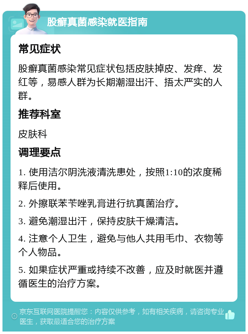 股癣真菌感染就医指南 常见症状 股癣真菌感染常见症状包括皮肤掉皮、发痒、发红等，易感人群为长期潮湿出汗、捂太严实的人群。 推荐科室 皮肤科 调理要点 1. 使用洁尔阴洗液清洗患处，按照1:10的浓度稀释后使用。 2. 外擦联苯苄唑乳膏进行抗真菌治疗。 3. 避免潮湿出汗，保持皮肤干燥清洁。 4. 注意个人卫生，避免与他人共用毛巾、衣物等个人物品。 5. 如果症状严重或持续不改善，应及时就医并遵循医生的治疗方案。